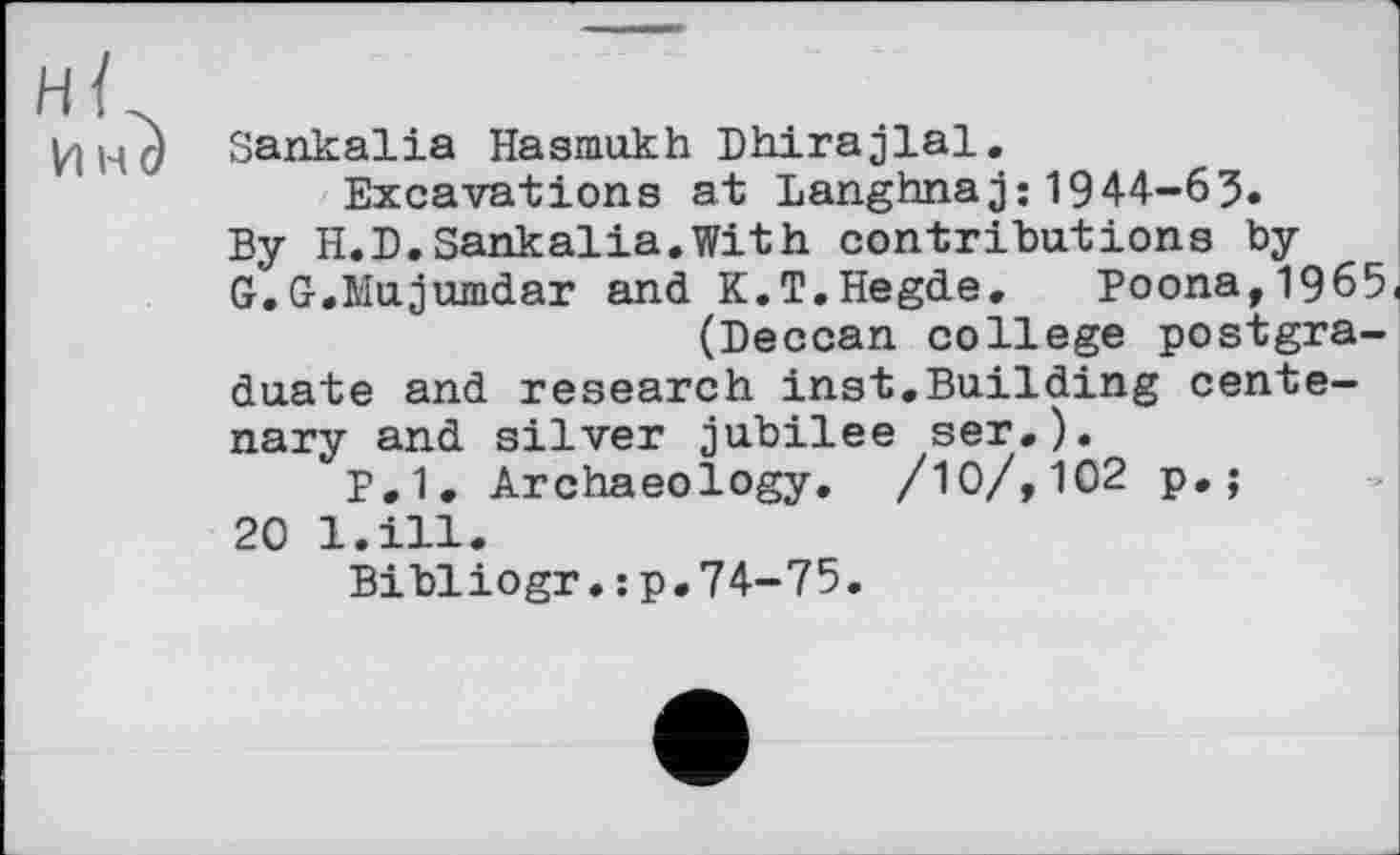 ﻿Sankalia Hasmukh Dhirajlal.
Excavations at Langhnaj:1944-63.
By H.D.Sankalia.With contributions by
G.G.Mujumdar and K.T.Hegde. Poona, 1965< (Deccan college postgraduate and research inst.Building centenary and silver jubilee ser.).
P.1. Archaeology. /10/,102 p,;
20 l.ill.
Bibliogr.:p.74-75.